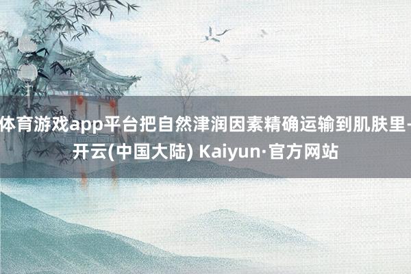 体育游戏app平台把自然津润因素精确运输到肌肤里-开云(中国大陆) Kaiyun·官方网站