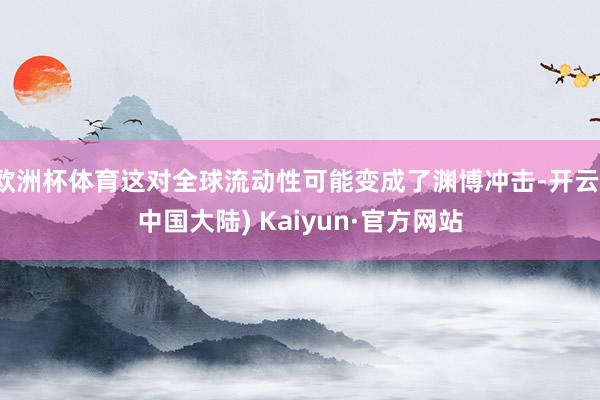 欧洲杯体育这对全球流动性可能变成了渊博冲击-开云(中国大陆) Kaiyun·官方网站