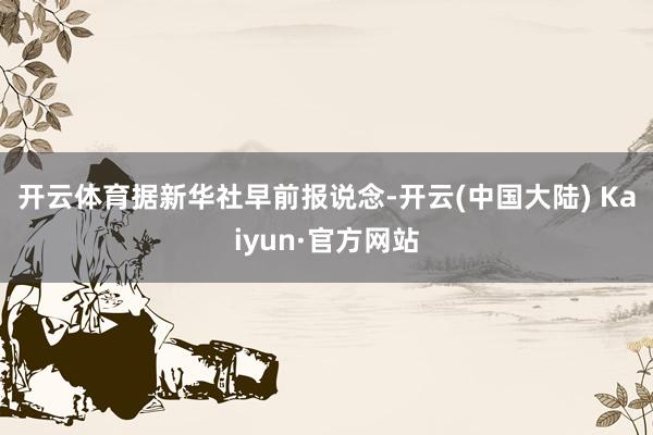 开云体育 据新华社早前报说念-开云(中国大陆) Kaiyun·官方网站