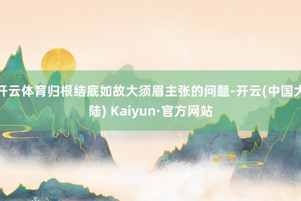 开云体育归根结底如故大须眉主张的问题-开云(中国大陆) Kaiyun·官方网站
