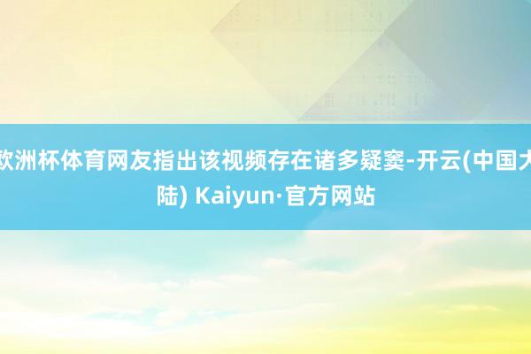 欧洲杯体育网友指出该视频存在诸多疑窦-开云(中国大陆) Kaiyun·官方网站
