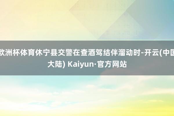 欧洲杯体育休宁县交警在查酒驾结伴溜动时-开云(中国大陆) Kaiyun·官方网站