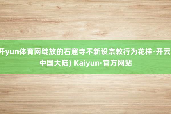 开yun体育网绽放的石窟寺不新设宗教行为花样-开云(中国大陆) Kaiyun·官方网站