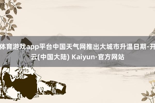 体育游戏app平台中国天气网推出大城市升温日期-开云(中国大陆) Kaiyun·官方网站