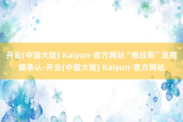 开云(中国大陆) Kaiyun·官方网站“条纹哥”发视频承认-开云(中国大陆) Kaiyun·官方网站