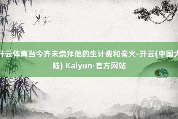 开云体育当今齐未崇拜他的生计费和膏火-开云(中国大陆) Kaiyun·官方网站