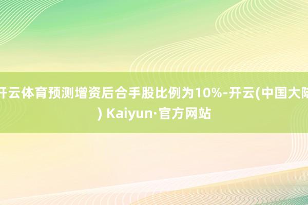 开云体育预测增资后合手股比例为10%-开云(中国大陆) Kaiyun·官方网站