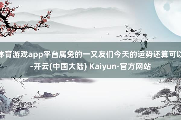 体育游戏app平台属兔的一又友们今天的运势还算可以-开云(中国大陆) Kaiyun·官方网站