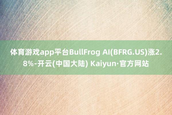 体育游戏app平台BullFrog AI(BFRG.US)涨2.8%-开云(中国大陆) Kaiyun·官方网站