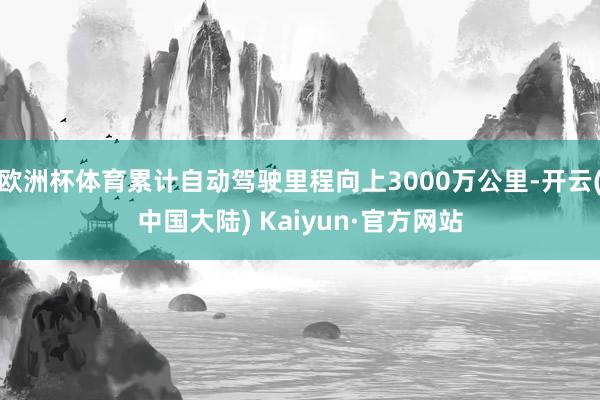 欧洲杯体育累计自动驾驶里程向上3000万公里-开云(中国大陆) Kaiyun·官方网站