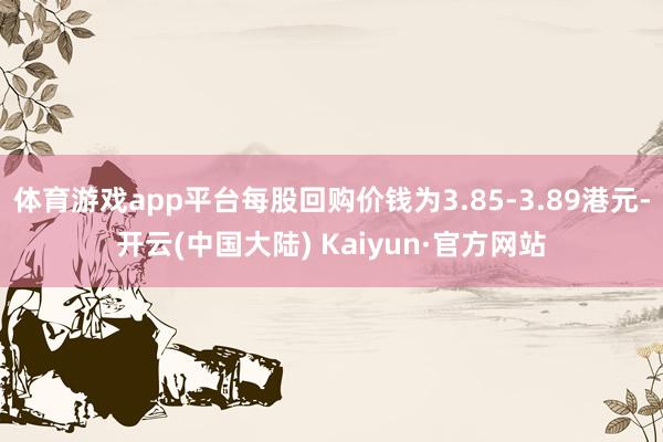 体育游戏app平台每股回购价钱为3.85-3.89港元-开云(中国大陆) Kaiyun·官方网站
