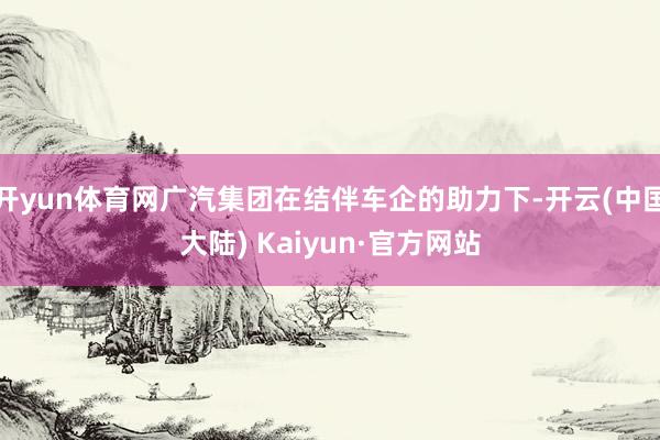 开yun体育网广汽集团在结伴车企的助力下-开云(中国大陆) Kaiyun·官方网站