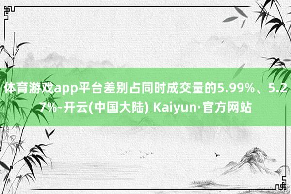 体育游戏app平台差别占同时成交量的5.99%、5.27%-开云(中国大陆) Kaiyun·官方网站