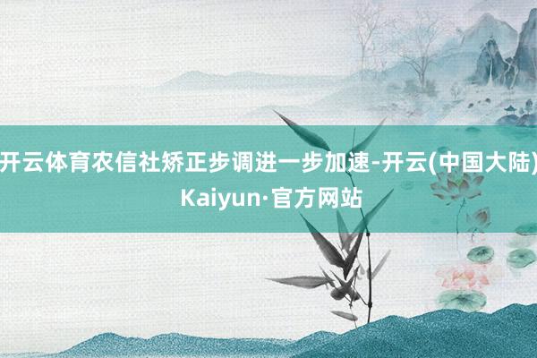 开云体育农信社矫正步调进一步加速-开云(中国大陆) Kaiyun·官方网站