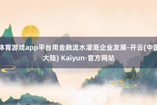 体育游戏app平台用金融流水灌溉企业发展-开云(中国大陆) Kaiyun·官方网站