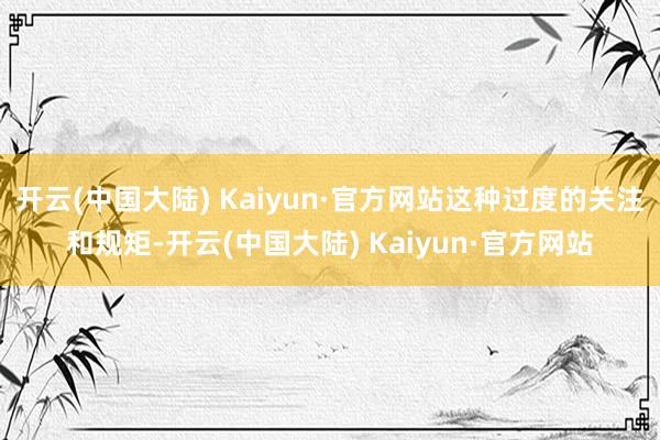 开云(中国大陆) Kaiyun·官方网站这种过度的关注和规矩-开云(中国大陆) Kaiyun·官方网站
