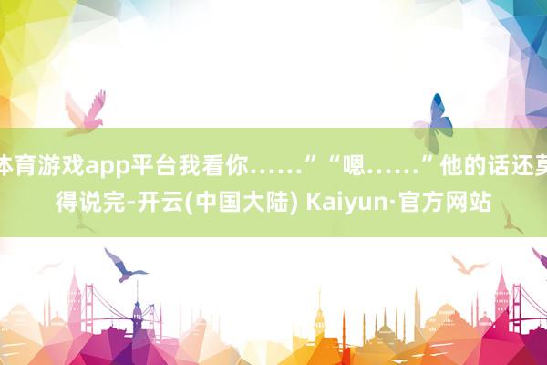 体育游戏app平台我看你……”“嗯……”他的话还莫得说完-开云(中国大陆) Kaiyun·官方网站