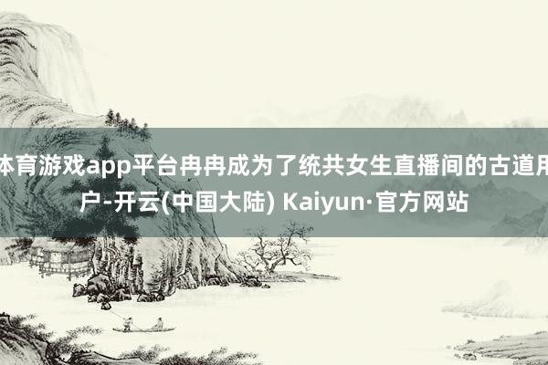 体育游戏app平台冉冉成为了统共女生直播间的古道用户-开云(中国大陆) Kaiyun·官方网站