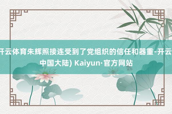 开云体育朱辉照接连受到了党组织的信任和器重-开云(中国大陆) Kaiyun·官方网站