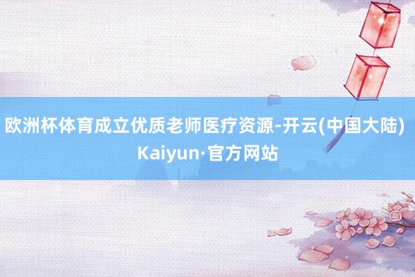 欧洲杯体育成立优质老师医疗资源-开云(中国大陆) Kaiyun·官方网站