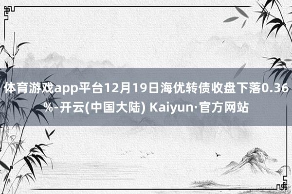 体育游戏app平台12月19日海优转债收盘下落0.36%-开云(中国大陆) Kaiyun·官方网站