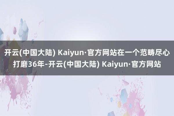 开云(中国大陆) Kaiyun·官方网站在一个范畴尽心打磨36年-开云(中国大陆) Kaiyun·官方网站