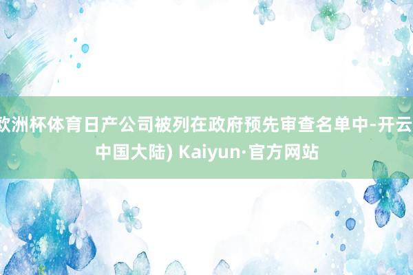 欧洲杯体育日产公司被列在政府预先审查名单中-开云(中国大陆) Kaiyun·官方网站