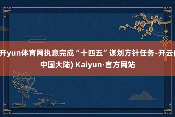 开yun体育网执意完成“十四五”谋划方针任务-开云(中国大陆) Kaiyun·官方网站