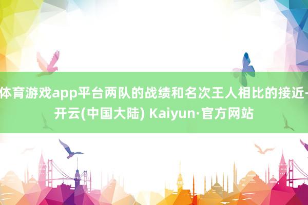 体育游戏app平台两队的战绩和名次王人相比的接近-开云(中国大陆) Kaiyun·官方网站