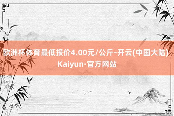 欧洲杯体育最低报价4.00元/公斤-开云(中国大陆) Kaiyun·官方网站