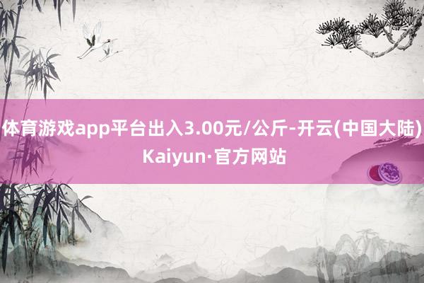 体育游戏app平台出入3.00元/公斤-开云(中国大陆) Kaiyun·官方网站