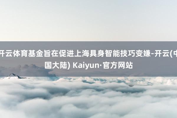 开云体育基金旨在促进上海具身智能技巧变嫌-开云(中国大陆) Kaiyun·官方网站