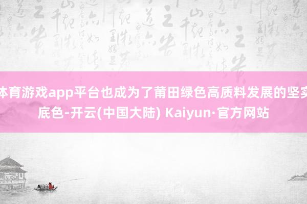 体育游戏app平台也成为了莆田绿色高质料发展的坚实底色-开云(中国大陆) Kaiyun·官方网站