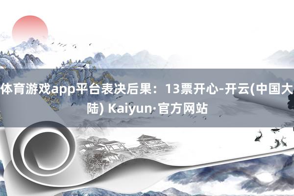 体育游戏app平台表决后果：13票开心-开云(中国大陆) Kaiyun·官方网站