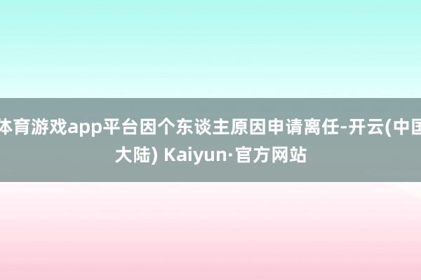 体育游戏app平台因个东谈主原因申请离任-开云(中国大陆) Kaiyun·官方网站