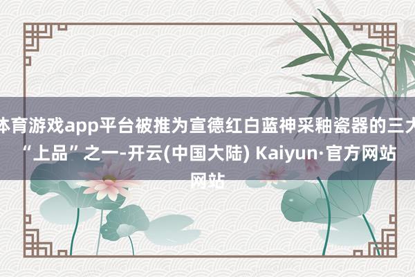 体育游戏app平台被推为宣德红白蓝神采釉瓷器的三大“上品”之一-开云(中国大陆) Kaiyun·官方网站