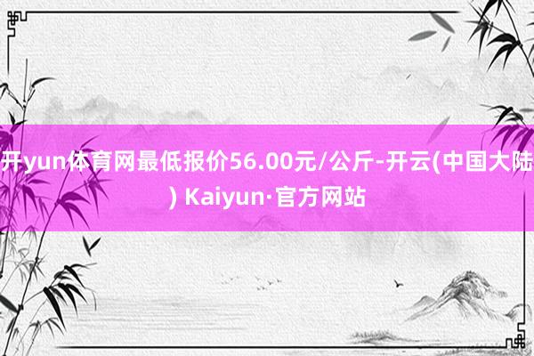 开yun体育网最低报价56.00元/公斤-开云(中国大陆) Kaiyun·官方网站