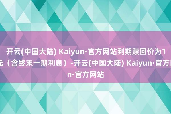 开云(中国大陆) Kaiyun·官方网站到期赎回价为110元（含终末一期利息）-开云(中国大陆) Kaiyun·官方网站