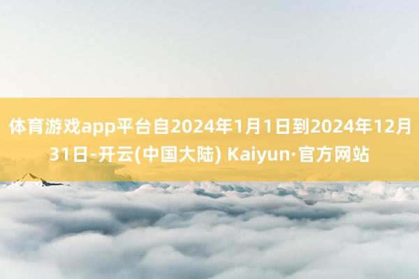 体育游戏app平台自2024年1月1日到2024年12月31日-开云(中国大陆) Kaiyun·官方网站