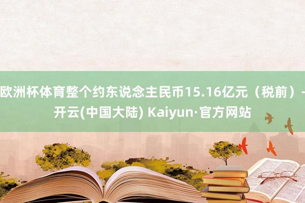 欧洲杯体育整个约东说念主民币15.16亿元（税前）-开云(中国大陆) Kaiyun·官方网站