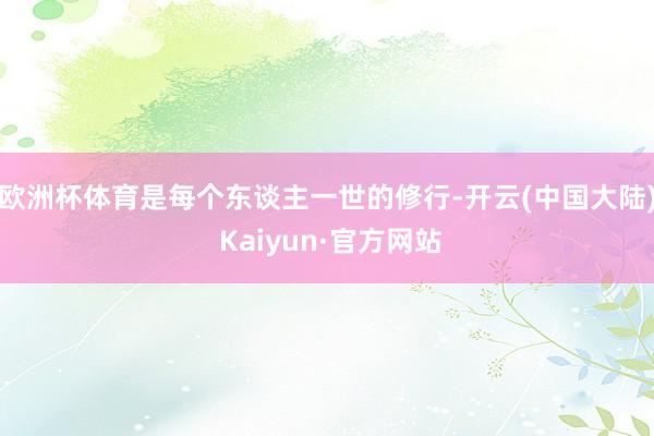 欧洲杯体育是每个东谈主一世的修行-开云(中国大陆) Kaiyun·官方网站