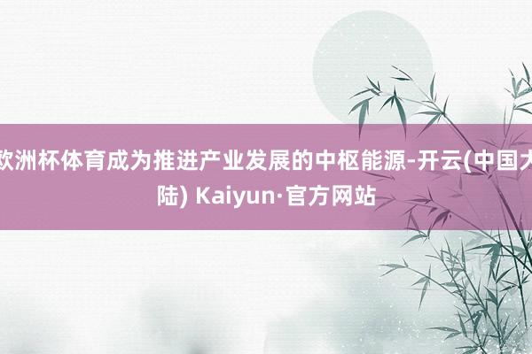 欧洲杯体育成为推进产业发展的中枢能源-开云(中国大陆) Kaiyun·官方网站