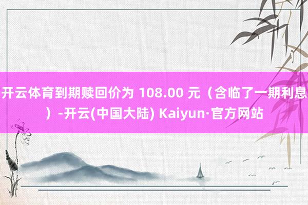 开云体育到期赎回价为 108.00 元（含临了一期利息）-开云(中国大陆) Kaiyun·官方网站