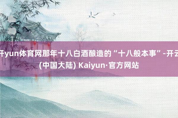 开yun体育网那年十八白酒酿造的“十八般本事”-开云(中国大陆) Kaiyun·官方网站
