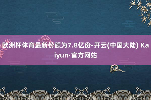 欧洲杯体育最新份额为7.8亿份-开云(中国大陆) Kaiyun·官方网站