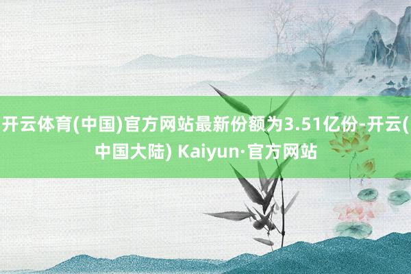 开云体育(中国)官方网站最新份额为3.51亿份-开云(中国大陆) Kaiyun·官方网站