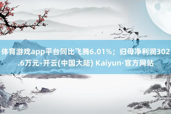 体育游戏app平台同比飞腾6.01%;归母净利润302.6万元-开云(中国大陆) Kaiyun·官方网站