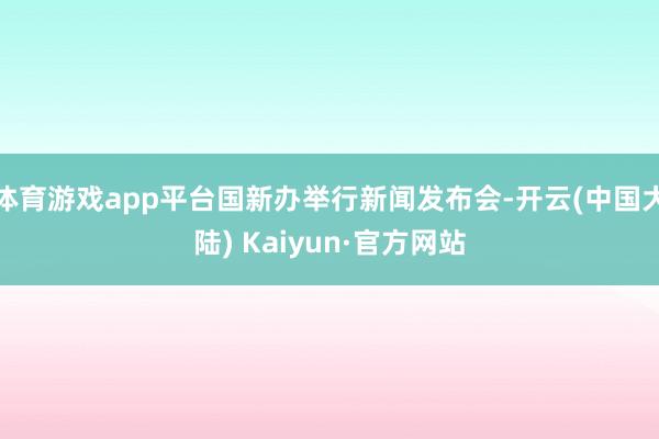 体育游戏app平台国新办举行新闻发布会-开云(中国大陆) Kaiyun·官方网站