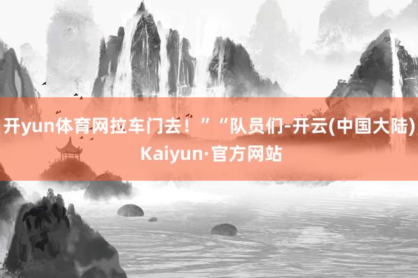 开yun体育网拉车门去！”“队员们-开云(中国大陆) Kaiyun·官方网站