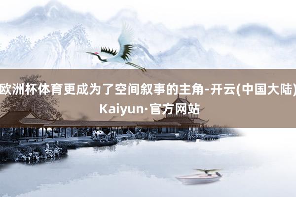 欧洲杯体育更成为了空间叙事的主角-开云(中国大陆) Kaiyun·官方网站